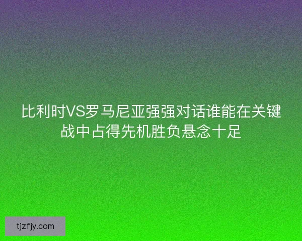 比利时VS罗马尼亚强强对话谁能在关键战中占得先机胜负悬念十足