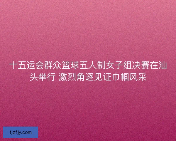 十五运会群众篮球五人制女子组决赛在汕头举行 激烈角逐见证巾帼风采
