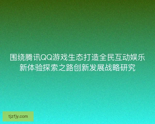 围绕腾讯QQ游戏生态打造全民互动娱乐新体验探索之路创新发展战略研究