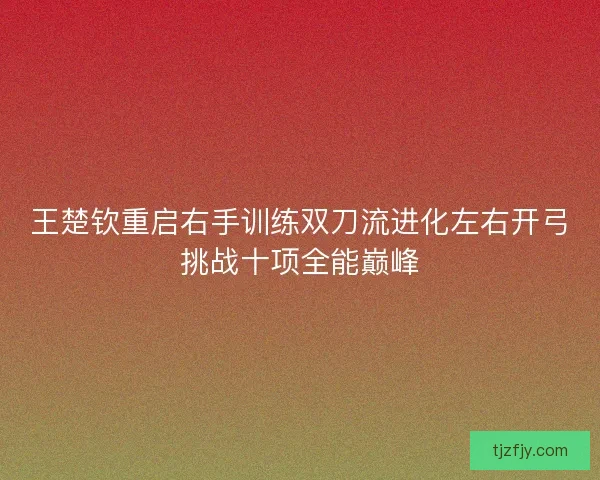 王楚钦重启右手训练双刀流进化左右开弓挑战十项全能巅峰