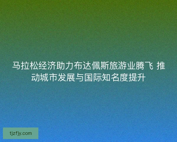 马拉松经济助力布达佩斯旅游业腾飞 推动城市发展与国际知名度提升