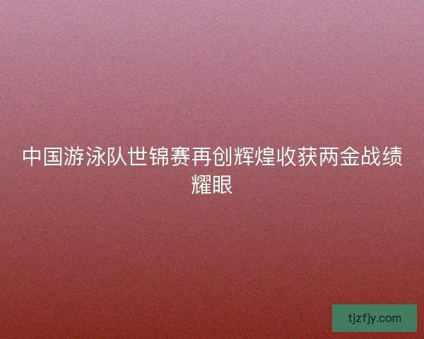 中国游泳队世锦赛再创辉煌收获两金战绩耀眼